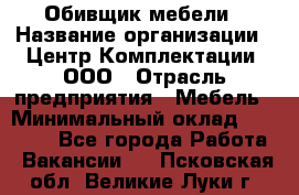 Обивщик мебели › Название организации ­ Центр Комплектации, ООО › Отрасль предприятия ­ Мебель › Минимальный оклад ­ 70 000 - Все города Работа » Вакансии   . Псковская обл.,Великие Луки г.